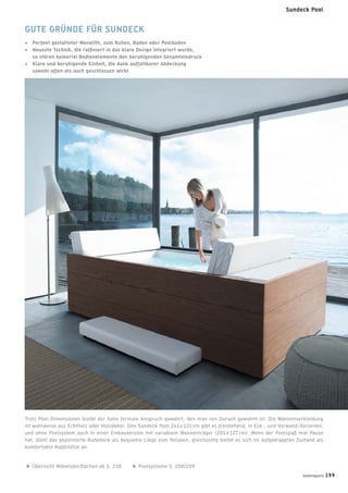 Trotz Pool-Dimensionen bleibt der hohe formale Anspruch gewahrt, den man von Duravit gewohnt ist. Die Wannenverkleidung
ist wahlweise aus Echtholz oder Holzdekor. Den Sundeck Pool 241 x 131 cm gibt es freistehend, in Eck-, und Vorwand-Varianten,
und ohne Poolsystem auch in einer Einbauversion mit variablem Wannenträger (205 x 127 cm). Wenn der Poolspaß mal Pause
hat, dient das gepolsterte Ruhedeck als bequeme Liege zum Relaxen, gleichzeitig bietet es sich im aufgeklappten Zustand als
komfortable Kopfstütze an.
Übersicht Möbeloberﬂächen ab S. 238 Poolsysteme S. 208/209
GUTE GRÜNDE FÜR SUNDECK
+ Perfekt gestalteter Monolith, zum Ruhen, Baden oder Poolbaden
+ Neueste Technik, die rafﬁniert in das klare Design integriert wurde,
so stören keinerlei Bedienelemente den beruhigenden Gesamteindruck
+ Klare und beruhigende Einheit, die dank auffaltbarer Abdeckung
sowohl offen als auch geschlossen wirkt
badmagazin 199
Sundeck Pool
 