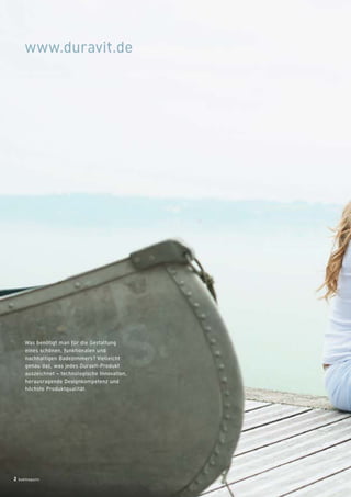 badmagazin 251
www.duravit.de
MEHR INFORMATIONEN?
Wenn Sie Fragen haben, Unterstützung bei der Planung brauchen
oder ganz einfach mehr wissen wollen über Duravit, wenden
Sie sich bitte an Ihren Sanitärfachmann. Eine Liste der Händler, die
Duravit-Produkte führen, ﬁnden Sie auf unserer Homepage.
Broschüren-Download auf www.duravit.de/kataloge
Serienbeschreibung und Produkte
Designer und Designpreise
Formen- und Größenübersichten
Was benötigt man für die Gestaltung
eines schönen, funktionalen und
nachhaltigen Badezimmers? Vielleicht
genau das, was jedes Duravit-Produkt
auszeichnet – technologische Innovation,
herausragende Designkompetenz und
höchste Produktqualität.
www.duravit.de
2 badmagazin
Leben im Bad
Living bathrooms
DuraStyle
home
11.12.12 16:39
 