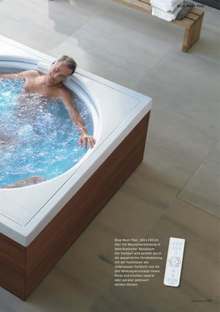 Blue Moon Pool, 180 x 180 cm.
Hier mit Wannenverkleidung in
Amerikanischer Nussbaum.
Der Komfort wird perfekt durch
die wasserdichte Fernbedienung,
mit der Funktionen wie
Unterwasser-Farblicht und die
drei Wirkungskreisläufe Power,
Relax und Emotion separat
oder parallel gesteuert
werden können.
badmagazin 205
Blue Moon Pool
 