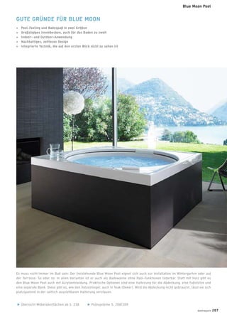 GUTE GRÜNDE FÜR BLUE MOON
+ Pool-Feeling und Badespaß in zwei Größen
+ Großzügiges Innenbecken, auch für das Baden zu zweit
+ Indoor- und Outdoor-Anwendung
+ Nachhaltiges, zeitloses Design
+ Integrierte Technik, die auf den ersten Blick nicht zu sehen ist
Es muss nicht immer im Bad sein: Der freistehende Blue Moon Pool eignet sich auch zur Installation im Wintergarten oder auf
der Terrasse. So oder so: In allen Varianten ist er auch als Badewanne ohne Pool-Funktionen lieferbar. Statt mit Holz gibt es
den Blue Moon Pool auch mit Acrylverkleidung. Praktische Optionen sind eine Halterung für die Abdeckung, eine Fußstütze und
eine separate Bank. Diese gibt es, wie den Holzeinleger, auch in Teak (Dekor). Wird die Abdeckung nicht gebraucht, lässt sie sich
platzsparend in der seitlich ausziehbaren Halterung verstauen.
Übersicht Möbeloberﬂächen ab S. 238 Poolsysteme S. 208/209
badmagazin 207
Blue Moon Pool
 
