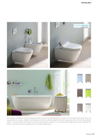 Das visuelle Leitmotiv der Serie, die ﬁligrane Kante, ist nicht nur beim Waschtisch, sondern auch im WC-Bereich präsent (1). Ein
neues Gefühl für Design, Komfort und Reinheit vermittelt das Darling-New-WC mit dem passenden Dusch-WC-Sitz SensoWash®
Starck C. Die Anschlüsse für Wasser und Strom sind elegant verdeckt (2). Die Darling New Badewannen bieten Wellness für
Körper und Auge: Hier als Vorwandversion mit Acrylverkleidung (3).
1 2
3
badmagazin 21
Darling New
 