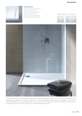 Wie eine Duschwanne zum Designobjekt werden kann, zeigen die Modelle der Serie Starck. Klar und minimalistisch in der
Linienführung, erfrischen sie schon beim Betrachten, und auch funktional genügen sie allen Ansprüchen. Bei der Starck
Slimline Duschwanne wurde die Randhöhe auf 20 mm reduziert. Sie ist erhältlich in Größen von 80 x 80 cm bis 180 x 90 cm –
für die bequeme Dusche zu zweit, aber auch für die komfortable Nutzung allein.
SLIMLINE
Jetzt mit reduzierter Randhöhe.
Für einen sicheren Tritt
sind die Starck Duschwannen
mit der speziellen, trans-
parenten, rutschhemmenden
Beschichtung Antislip lieferbar.
Größen: 80 x 80 cm – 180 x 90 cm
badmagazin 211
Duschwannen
 