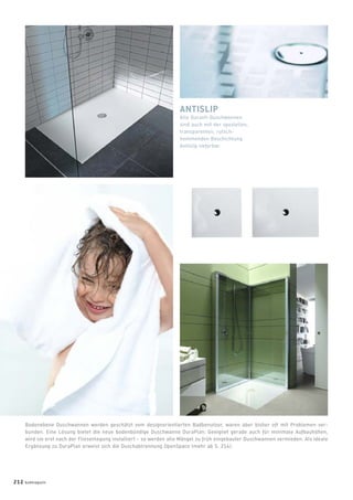 ANTISLIP
Alle Duravit-Duschwannen
sind auch mit der speziellen,
transparenten, rutsch-
hemmenden Beschichtung
Antislip lieferbar.
Bodenebene Duschwannen werden geschätzt vom designorientierten Badbenutzer, waren aber bisher oft mit Problemen ver-
bunden. Eine Lösung bietet die neue bodenbündige Duschwanne DuraPlan: Geeignet gerade auch für minimale Aufbauhöhen,
wird sie erst nach der Fliesenlegung installiert – so werden alle Mängel zu früh eingebauter Duschwannen vermieden. Als ideale
Ergänzung zu DuraPlan erweist sich die Duschabtrennung OpenSpace (mehr ab S. 214).
212 badmagazin
 