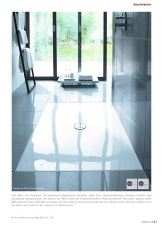 Duschabtrennung OpenSpace S. 214
Null Höhe, null Probleme. Die bodenebene Duschwanne DuraPlan. Dank eines höhenverstellbaren Rahmens entsteht eine
passgenaue Aussparung für die Wanne, der Ablauf wird per Schablonentechnik exakt positioniert. Eine neue, absolut dichte
Ablaufgarnitur beugt allen Wasserschäden vor. Und sollte es doch einmal notwendig sein: Wieder herausnehmbar, gewährleistet
die Wanne auch jederzeit den Zugang zum Ablaufsystem.
Design by Prof. Frank Huster
badmagazin 213
Duschwannen
 