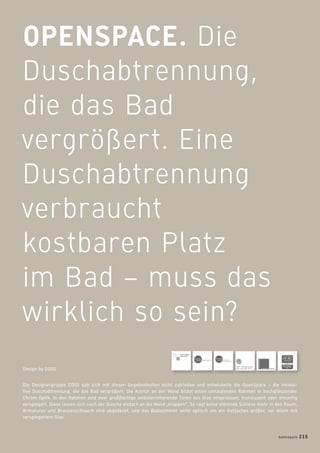 OPENSPACE. Die
Duschabtrennung,
die das Bad
vergrößert. Eine
Duschabtrennung
verbraucht
kostbaren Platz
im Bad – muss das
wirklich so sein?
Die Designergruppe EOOS gab sich mit diesen Gegebenheiten nicht zufrieden und entwickelte die OpenSpace – die innova-
tive Duschabtrennung, die das Bad vergrößert. Die Kontur an der Wand bildet einen umlaufenden Rahmen in hochglänzender
Chrom-Optik. In den Rahmen sind zwei großﬂächige selbstarretierende Türen aus Glas eingelassen, transluzent oder einseitig
verspiegelt. Diese lassen sich nach der Dusche einfach an die Wand „klappen“. So ragt keine störende Schiene mehr in den Raum,
Armaturen und Brausenschlauch sind abgedeckt, und das Badezimmer wirkt optisch um ein Vielfaches größer, vor allem mit
verspiegeltem Glas.
Design by EOOS
badmagazin 215
 