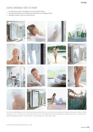 Auch der serienmäßige Hocker nimmt das künstlerische Motiv auf, er gleicht einer modernen Skulptur. Die Kabine selbst ist Weiß
Hochglanz, der Türrahmen aus Aluminium kann mit 27 verschiedenen Duravit-Oberﬂächen bestückt werden. Die 100 x 100 cm
große Dampfdusche gibt es als Vorwand- und als Eckversion, links oder rechts.
Übersicht Möbeloberﬂächen ab S. 238
GUTE GRÜNDE FÜR ST.TROP
+ Die Wellness-Komfort-Dampfdusche auf kleinstem Raum
+ Perfekte Gestaltung mit skulpturalen Elementen von Philippe Starck
+ Kompakte Einheit, auch zur Nachrüstung
badmagazin 221
St.Trop
 