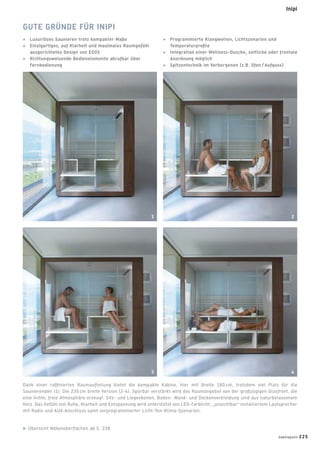 Dank einer rafﬁnierten Raumaufteilung bietet die kompakte Kabine, hier mit Breite 180 cm, trotzdem viel Platz für die
Saunierenden (1). Die 235 cm breite Version (2-4). Spürbar verstärkt wird das Raumangebot von der großzügigen Glasfront, die
eine lichte, freie Atmosphäre erzeugt. Sitz- und Liegeebenen, Boden- Wand- und Deckenverkleidung sind aus naturbelassenem
Holz. Das Gefühl von Ruhe, Klarheit und Entspannung wird unterstützt von LED-Farblicht, „unsichtbar“ installiertem Lautsprecher
mit Radio und AUX-Anschluss samt vorprogrammierter Licht-Ton-Klima-Szenarien.
GUTE GRÜNDE FÜR INIPI
+ Luxuriöses Saunieren trotz kompakter Maße
+ Einzigartiges, auf Klarheit und maximales Raumgefühl
ausgerichtetes Design von EOOS
+ Richtungsweisende Bedienelemente abrufbar über
Fernbedienung
+ Programmierte Klangwelten, Lichtszenarien und
Temperaturproﬁle
+ Integration einer Wellness-Dusche, seitliche oder frontale
Anordnung möglich
+ Spitzentechnik im Verborgenen (z.B. Ofen / Aufguss)
Übersicht Möbeloberﬂächen ab S. 238
1 2
3 4
badmagazin 225
Inipi
 