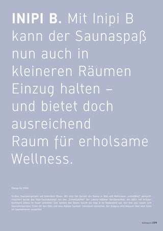 INIPI B. Mit Inipi B
kann der Saunaspaß
nun auch in
kleineren Räumen
Einzug halten –
und bietet doch
ausreichend
Raum für erholsame
Wellness.
Großes Saunavergnügen auf kleinstem Raum. Mit Inipi hat Duravit die Sauna in Bad und Wohnraum „salonfähig“ gemacht.
Inspiriert wurde das Inipi-Saunakonzept von den „Schwitzzelten“ der Lakota-Indianer Nordamerikas, die dafür mit Kräuter
bestreute Steine im Feuer erhitzten. Das Symbol des Steins taucht bei Inipi B im Bedienfeld auf: Von hier aus lassen sich
Saunatemperatur, Timer für den Ofen und eine digitale Sanduhr individuell einstellen. Der Aufguss wird bequem über eine Taste
im Saunainneren ausgelöst.
Design by EOOS
badmagazin 229
 