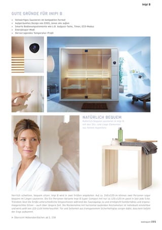 Herrlich schwitzen, bequem sitzen. Inipi B wird in zwei Größen angeboten: Auf ca. 240 x 120 cm können zwei Personen sogar
bequem im Liegen saunieren. Die Ein-Personen-Variante Inipi B Super Compact mit nur ca. 120 x 120 cm passt in fast jede Ecke.
Trotzdem lässt die Größe unterschiedliche Sitzpositionen während des Saunagangs zu und ermöglicht komfortables und ergono-
miegerechtes Sitzen – auch über längere Zeit. Die Rückenlehne mit horizontal laufenden Holzlamellen ist individuell einstellbar
und wird sanft von LED-Licht hinterleuchtet. Tür und Seitenteil aus transparentem Sicherheitsglas sorgen dafür, dass kein Gefühl
der Enge aufkommt.
Übersicht Möbeloberﬂächen ab S. 238
GUTE GRÜNDE FÜR INIPI B
+ Vollwertiges Saunieren im kompakten Format
+ Aufgeräumtes Design von EOOS, innen wie außen
+ Smarte Bedienungselemente wie z.B. Aufguss-Taste, Timer, ECO-Modus
+ Energiespar-Modi
+ Hervorragendes Temperatur-Proﬁl
NATÜRLICH BEQUEM
Natürlich bequem saunieren in Inipi B:
mit den Sitz- und Liege-Elementen
aus hellem Aspenholz.
badmagazin 231
Inipi B
 