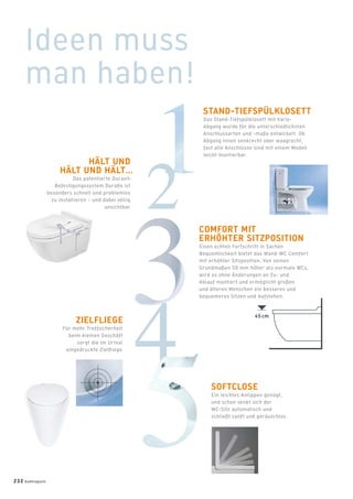 45 cm
Ideen muss
man haben!
STAND-TIEFSPÜLKLOSETT
Das Stand-Tiefspülklosett mit Vario-
Abgang wurde für die unterschiedlichsten
Anschlussarten und -maße entwickelt. Ob
Abgang innen senkrecht oder waagrecht,
fast alle Anschlüsse sind mit einem Modell
leicht montierbar.
HÄLT UND
HÄLT UND HÄLT…
Das patentierte Duravit-
Befestigungssystem Duraﬁx ist
besonders schnell und problemlos
zu installieren – und dabei völlig
unsichtbar.
COMFORT MIT
ERHÖHTER SITZPOSITION
Einen echten Fortschritt in Sachen
Bequemlichkeit bietet das Wand-WC Comfort
mit erhöhter Sitzposition. Von seinen
Grundmaßen 50 mm höher als normale WCs,
wird es ohne Änderungen an Zu- und
Ablauf montiert und ermöglicht großen
und älteren Menschen ein besseres und
bequemeres Sitzen und Aufstehen.
ZIELFLIEGE
Für mehr Treffsicherheit
beim kleinen Geschäft
sorgt die im Urinal
eingedruckte Zielﬂiege.
SOFTCLOSE
Ein leichtes Antippen genügt,
und schon senkt sich der
WC-Sitz automatisch und
schließt sanft und geräuschlos.
232 badmagazin
 