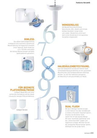 Compact Version
WONDERGLISS
Mit WonderGliss beschichtete
Waschtische, WCs, Bidets und Urinale
bleiben besonders lange schön
und sauber. WonderGliss wird nach
dem ersten Brand durch ein spezielles
Verfahren eingebrannt.
RIMLESS
Die offene Spülrandgestaltung
ermöglicht eine innovative dynamische
Wasserführung mit hygienisch einwand-
freier Spülung. Dank moderner
4,5-l-Technik sind selbst
bei kleinen Wassermengen perfekte
Spülergebnisse garantiert.
HALBSÄULENBEFESTIGUNG.
Fast alle Halbsäulen von Duravit können dank
Schnellbefestigung problemlos an den passenden
Waschtischen und Handwaschbecken befestigt
werden. So sitzt die Halbsäule passgenau
am Waschtisch und gleichmäßig zur Wand.
FÜR BEENGTE
PLATZVERHÄLTNISSE
Compact-Wand-WCs mit einer
verkürzten Ausladung sind die ideale
Lösung für beengte Platzverhältnisse.
DUAL FLUSH
Mit der 2-Mengen-Technik (6 oder
3 Liter) können Sie über 40.000l/Jahr
in einem 4-Personen-Haushalt sparen.
Drücken Sie die kleine Taste,
spülen Sie mit der kleinen Menge.
Mit einer minimalen Spülmenge wird
das „kleine Geschäft” sauber und
hygienisch erledigt. Möchten Sie mit
der kompletten Wassermenge spülen,
betätigen Sie die große Taste.
badmagazin 233
Features Keramik
 