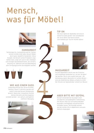 Mensch,
was für Möbel!
TIP ON
Die klare Optik der Badmöbel wird durch
keinerlei Griffe gestört: Die Schubkästen
der Serie Delos und Starck lassen
sich mühelos per Tip-On-Technik öffnen.
MASSARBEIT
Duravit-Badmöbeln merkt man die Präzision
und sorgfältige Handarbeit an, mit der sie gefer-
tigt werden. Durch eine exakte Gehrung – die
Verbindung zweier Werkteile im rechten Winkel –
wird die Stabilität des Möbels erheblich erhöht.
Der Einsatz von Spezialkleber schützt vor Wasser.
HANDARBEIT
Technologie hin, Automatisierung her: Seinen
letzten Schliff erhält jedes Duravit-Möbel
durch gute, bewährte Handarbeit. Diese
Sorgfalt, die Duravit seinen Produkten ange-
deihen lässt, zeigt sich auch in den ständigen
und strengen Qualitätskontrollen, die stichpro-
benartig vor, während und nach Beendigung
aller Fertigungsschritte durchgeführt werden.
WIE AUS EINEM GUSS
Einbauwaschtische der Serien Architec,
Santosa, Starck 3 und Vero werden von
unten in die eine Duravit-Holzkonsole
gesetzt. Dank einer innovativen Technik
können Keramik und Holz fugenlos
verklebt werden – ein optisch und haptisch
nahtloser Übergang.
ABER BITTE MIT GEFÜHL
Duravit verwendet bei Auszügen einen
verzögerten und gedämpften Selbsteinzug,
mit dessen Hilfe sich Schrankschubladen
besonders leichtgängig und geräuscharm
schließen lassen. Die Auszüge werden
auf den letzten 10 cm abgebremst und auto-
matisch eingezogen.
234 badmagazin
 