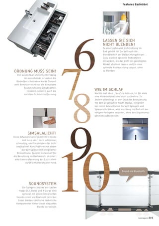 Sound via Bluetooth
LASSEN SIE SICH
NICHT BLENDEN!
Zu einer optimalen Lichtführung im
Bad gehört für Duravit auch die
Blendfreiheit der Beleuchtungskörper.
Dazu wurden spezielle Reﬂektoren
entwickelt, die das Licht im günstigsten
Winkel strahlen lassen und für eine
optimale Ausleuchtung sorgen, ohne
zu blenden.ORDNUNG MUSS SEIN!
Voll ausziehbar und ohne Werkzeug
herausnehmbar, erlauben die
Badmöbelschubladen Marke Duravit
dem Benutzer nicht nur die komplette
Ausnutzung des Schubkasten-
inneren, sondern auch die
leichtere Schmutzentfernung.
WIE IM SCHLAF
Nachts mal eben „raus“ zu müssen, ist für viele
eine Notwendigkeit und nicht zu ändern. Zu
ändern allerdings ist der Grad der Beleuchtung:
Mit dem praktischen Nacht-Modus, integriert
bei vielen beleuchteten Duravit-Spiegeln und
Spiegelschränken, wird der Gang ins Bad mit der
nötigen Helligkeit begleitet, ohne den Organismus
gänzlich aufzuwecken.
SOUNDSYSTEM
Die Spiegelschränke der Serien
Happy D.2, Delos und X-Large sind
optional mit einem integrierten
Soundsystem via Bluetooth lieferbar.
Dabei bleiben sämtliche technische
Komponenten hinter einer eleganten
Blende verborgen.
SIMSALALICHT!
Diese Situation kennt jeder: Ihre Hände
sind nass oder, noch schlimmer,
schmutzig, und Sie müssen das Licht
anschalten? Kein Problem mit einem
Duravit-Spiegel mit integrierter
Beleuchtung: Speziell entwickelt für
die Benutzung im Badbereich, aktiviert
eine Sensorsteuerung das Licht allein
durch Annäherung der Hand.
badmagazin 235
Features Badmöbel
 