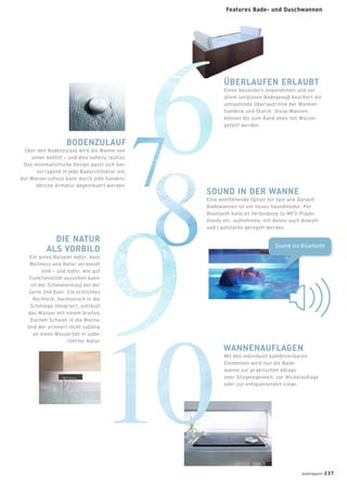 Sound via Bluetooth
ÜBERLAUFEN ERLAUBT
Einen besonders angenehmen und vor
allem sorglosen Badegenuß beschert die
umlaufende Überlaufrinne der Wannen
Sundeck und Starck. Diese Wannen
können bis zum Rand eben mit Wasser
gefüllt werden.
BODENZULAUF
Über den Bodenzulauf wird die Wanne von
unten befüllt – und dies nahezu lautlos.
Das minimalistische Design passt sich her-
vorragend in jede Badarchitektur ein,
der Wasserzuﬂuss kann durch jede handels-
übliche Armatur angesteuert werden.
SOUND IN DER WANNE
Eine wohltönende Option für fast alle Duravit
Badewannen ist ein neues Soundmodul: Per
Bluetooth kann es Verbindung zu MP3-Player,
Handy etc. aufnehmen, mit denen auch Anwahl
und Lautstärke geregelt werden.
WANNENAUFLAGEN
Mit den individuell kombinierbaren
Elementen wird nun die Bade-
wanne zur praktischen Ablage
oder Sitzgelegenheit, zur Wickelauﬂage
oder zur entspannenden Liege.
DIE NATUR
ALS VORBILD
Ein gutes Beispiel dafür, dass
Wellness und Natur verwandt
sind – und dafür, wie gut
Funktionalität aussehen kann,
ist der Schwalleinlauf bei der
Serie 2nd ﬂoor. Ein schlichtes
Rechteck, harmonisch in die
Schmiege integriert, entlässt
das Wasser mit einem breiten,
ﬂachen Schwall in die Wanne.
Und der erinnert nicht zufällig
an einen Wasserfall in unbe-
rührter Natur.
badmagazin 237
Features Bade- und Duschwannen
 