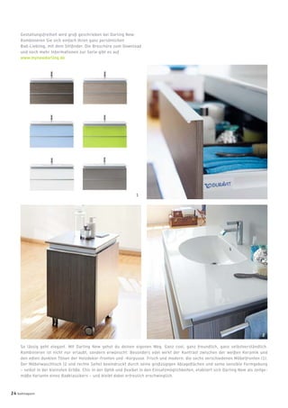 So lässig geht elegant. Mit Darling New gehst du deinen eigenen Weg. Ganz cool, ganz freundlich, ganz selbstverständlich.
Kombinieren ist nicht nur erlaubt, sondern erwünscht: Besonders edel wirkt der Kontrast zwischen der weißen Keramik und
den edlen dunklen Tönen der Holzdekor-Fronten und -Korpusse. Frisch und modern: die sechs verschiedenen Möbelfronten (1).
Der Möbelwaschtisch (2 und rechte Seite) beeindruckt durch seine großzügigen Ablageﬂächen und seine sensible Formgebung
– selbst in der kleinsten Größe. Chic in der Optik und ﬂexibel in den Einsatzmöglichkeiten, etabliert sich Darling New als zeitge-
mäße Variante eines Badklassikers – und bleibt dabei erfreulich erschwinglich.
Gestaltungsfreiheit wird groß geschrieben bei Darling New:
Kombinieren Sie sich einfach Ihren ganz persönlichen
Bad-Liebling, mit dem Stilﬁnder. Die Broschüre zum Download
und noch mehr Informationen zur Serie gibt es auf
www.mynewdarling.de
2
1
24 badmagazin
 