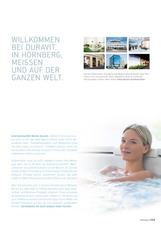 Internationalität Marke Duravit. Vielleicht ist es ja in ei-
ner Zeit, in der die Welt täglich kleiner wird, nichts Be-
sonderes mehr, Produktionsstätten und Showrooms rund
um den Globus zu besitzen. Trotzdem sind wir mehr als
ein bisschen stolz darauf, Sie auch in Paris oder Shanghai
willkommen heißen zu können.
Andererseits muss es nicht zwingend immer eine Metro-
pole sein, um in die Welt von Duravit einzutreten. Wahr-
scheinlich am authentischsten ist ein Besuch im Duravit
Design Center in Hornberg im Schwarzwald. Entworfen von
Designer Philippe Starck, präsentiert Duravit auf über
1.500 m2 Bäder, Baugeschichte, Bad-Design und -Designer.
Oder Sie besuchen uns in unserer Ausstellung in Meissen,
wo Sie auf über 600 m2 Fläche ebenfalls alles über unse-
re Bad- und Wellness-Produkte erfahren. Eines ist beiden
Ausstellungszentren gemeinsam: Sowohl in Hornberg als
auch in Meissen warten funktionstüchtige Traum-Bäder mit
Duravit-Produkten auf Sie, die Sie individuell probebaden
können. Vereinbaren Sie doch einfach einen Termin!
WILLKOMMEN
BEI DURAVIT.
IN HORNBERG,
MEISSEN
UND AUF DER
GANZEN WELT.
Duravit Showrooms: Hornberg und Meißen (Deutschland), New York
(USA), Paris (Frankreich), Kairo (Ägypten), Bizerte (Tunesien)
und Shanghai (China). Mehr Infos? www.duravit.de/showrooms
badmagazin 249
 