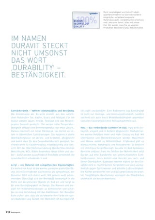 Sanitärkeramik – extrem leistungsfähig und beständig.
Die Grundmasse der Keramik besteht aus den natürli-
chen Rohstoffen Ton, Kaolin, Quarz und Feldspat. Für die
Glasur werden Quarz, Kreide, Feldspat und das Mineral-
gestein Dolomit gemischt. Die extrem hohe Temperatur-
festigkeit erlaubt eine Brenntemperatur von etwa 1280°C.
Daraus resultiert ein hoher Härtegrad, von Vorteil vor al-
lem in öffentlichen Sanitäranlagen. Die hygienisch glatte
Oberﬂächenglasur ist abrieb- und kratzfest, pﬂegeleicht
und damit ideal für den Gesundheitsbereich geeignet. Sa-
nitärkeramik ist hautverträglich, hitzebeständig und licht-
echt. Mit der Oberﬂächenveredelung WonderGliss bleiben
Waschtische, WCs, Bidets besonders lange schön und sau-
ber – dafür werden ausschließlich Rohstoffe verwendet, die
gesundheitlich unbedenklich sind.
Acryl – ein Material mit sympathischen Eigenschaften.
Ein Vorteil von Acryl ist die warme, porenfrei glatte Oberﬂä-
che. Die Haut empﬁndet das Material als sympathisch, der
Benutzer fühlt sich direkt wohl. Mit seinem weiß schim-
mernden Glanz fügt sich der Werkstoff harmonisch in die
Reihe der keramischen Objekte im Bad ein und sorgt so
für eine Durchgängigkeit im Design. Die Wannen sind ele-
gant mit Möbelverkleidungen zu kombinieren und schaf-
fen so eine Verbindung mit den Badmöbeln. Der Benutzer
kann sicher sein, dass die Acrylwanne ihre Farbe ein gan-
zes Badleben lang behält. Der Werkstoff ist durchgefärbt,
UV-stabil und farbecht. Eine Badewanne aus Sanitäracryl
ist nicht nur montage- und reinigungsfreundlich, sondern
zeichnet sich auch durch Widerstandsfähigkeit gegenüber
fast allen haushaltsüblichen Reinigungsmitteln aus.
Holz – das verbindende Element im Bad. Holz wirkt be-
haglich, elegant und ist äußerst pﬂegeleicht. Deshalb hal-
ten warme Holztöne mehr und mehr Einzug ins Bad. Mit
Unterbauten und Holzverkleidungen werden Waschtisch
und Wanne selbst zu Möbelstücken. Ergänzend gibt es
Wandschränke, Wandregale und Rollcontainer. So entsteht
ein stimmiges Gesamtkonzept, das alle im Bad denkbaren
Bereiche umfasst. Ganz im Zeichen der Wohnlichkeit setzt
Duravit auf eine Bandbreite von unterschiedlichen Echt-
holzfurnieren, hinzu kommt eine Vielzahl von Lack- und
Dekor-Oberﬂächen. Badmöbel werden eigens für den Ein-
satzbereich in Feuchträumen hergestellt und sind unemp-
ﬁndlich gegen Spritzwasser und erhöhte Luftfeuchtigkeit.
Die Kanten werden PVC-frei und wasserbeständig verarbei-
tet. Sorgfältigste Bearbeitung versiegelt die Oberﬂächen
und macht sie wasserabweisend.
IM NAMEN
DURAVIT STECKT
NICHT UMSONST
DAS WORT
‚DURABILITY‘ –
BESTÄNDIGKEIT.
Doch Langlebigkeit und hohe Produkt-
qualität entstehen nur durch besondere
Ansprüche: verantwortungsvolle
Materialauswahl, sorgfältige Verarbeitung
und Liebe zum Detail. Alles mit einem
Ziel: Wir wollen, dass Sie an unseren
Produkten besonders lange Freude haben.
DESIGN
TECHNOLOGY
QUALITY
ESIGNSIGN
ECHNOLOGYCHNOLOGY
250 badmagazin
 