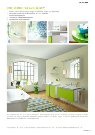 Frischzellenkur fürs Bad. Grau in grau gibt’s genug. Mit Darling New erlebt dein Bad ein wahres „Frühlings Erwachen“ – und das
das ganze Jahr über. Die modernen Formen von Keramik, Wannen und Möbeln sorgen für frischen Wind im Bad, die attraktive
Möbeloberﬂäche Spring macht das Styling perfekt.
GUTE GRÜNDE FÜR DARLING NEW
+ Frisches Bad-Design von sieger design: neue Formen, Farben und Oberﬂächen
+ Einzigartige Gestaltung der Waschtische, WCs und Bidets mit
ﬁligraner Kantenführung
+ Lösungen für kleine und große Bäder
+ Umfangreiches Möbelprogramm
SensoWash®
ab S. 148 Passende Bade- und Duschwannen ab S. 162 Übersicht Möbeloberﬂächen ab S. 238
badmagazin 29
Darling New
 