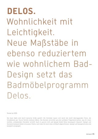 Die klare Optik wird durch keinerlei Griffe gestört: Die Schränke lassen sich durch die leicht überlappenden Türen, die
Schubkästen per Tip-on-Technik mühelos öffnen. Die Konsole verzichtet auf eine sichtbare Trägerkonstruktion, was ihr einen
leichten, schwebenden Charakter verleiht. Auch in puncto Licht und Spiegel bleibt Delos konsequent reduziert: Spiegel und
Konsolenrückwand bilden eine plane Fläche, nach oben hin durch das Lichtdach abgeschlossen. Spiegel und Spiegelschrank sind
komplett verspiegelt.
Design by EOOS
badmagazin 31
 