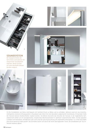 (1) Die Schubkästen von Delos sind bequem mit leichtem Druck zu öffnen und zu schließen. Optional sorgt ein neu kreiertes,
intelligentes Inneneinrichtungssystem in Nussbaum oder Ahorn für eine besonders aufgeräumte Innenlösung. (2) Auf jeder Seite
der Konsole können Handtuchhalter ergänzt werden. Sie führen einerseits das Volumen der Konsole in der Außenkontur fort,
andererseits bilden sie ein aussagestarkes, skulpturales Abschlusselement in optimaler ergonomischer Höhe. (3) Das spezielle
Lichtdach mit indirektem, blendfreiem LED-Licht sorgt für gute Ausleuchtung und angenehme Atmosphäre. (4, 5) Die klare Optik
wird durch keinerlei Griffe gestört: Die Schränke lassen sich durch die leicht überlappenden Türen, die Schubkästen per Tip-on-
Technik mühelos öffnen.
1
SOUNDSYSTEM
Die Spiegelschränke der
Serie Delos sind optional mit
integriertem Soundsystem
lieferbar: Musik-Stream
mit allen Bluetooth-fähigen
Geräten möglich.
2 3
54
32 badmagazin
 
