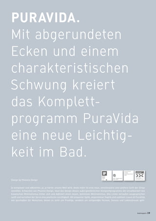 PURAVIDA.
Mit abgerundeten
Ecken und einem
charakteristischen
Schwung kreiert
das Komplett-
programm PuraVida
eine neue Leichtig-
keit im Bad.
Je komplexer und efﬁzienter, ja, je härter unsere Welt wird, desto mehr ist eine neue, emotionalere und sanftere Sicht der Dinge
vonnöten. Entworfen von Phoenix Design, lässt das Design dieses außergewöhnlichen Komplettprogramms die Unnahbarkeit des
klassischen Minimalismus hinter sich und deﬁniert einen neuen, femininen Minimalismus. Alle Linien verlaufen ausgesprochen
sanft und verleihen der Serie eine poetische Leichtigkeit. Mit eleganter Optik, angenehmer Haptik und subtilem Luxus ist PuraVida
wie geschaffen für Menschen, denen es nicht um Prestige, sondern um zeitgemäße Formen, Genuss und Lebensfreude geht.
Design by Phoenix Design
Ausgezeichnet
mit dem
Good Design Award
2009
badmagazin 39
 