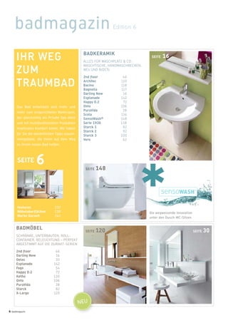 badmagazin Edition 6
SEITE 30SEITE 120
SEITE 16BADKERAMIK
ALLES FÜR WASCHPLATZ & CO.:
WASCHTISCHE, HANDWASCHBECKEN,
WCs UND BIDETs
2nd floor 46
Architec 110
Bacino 118
Bagnella 117
Darling New 16
Esplanade 142
Happy D.2 72
Onto 106
PuraVida 38
Scola 116
SensoWash® 148
Serie 1930 138
Starck 1 82
Starck 2 92
Starck 3 100
Vero 62
BADMÖBEL
SCHRÄNKE, UNTERBAUTEN, ROLL-
CONTAINER, BELEUCHTUNG – PERFEKT
ABGESTIMMT AUF DIE DURAVIT-SERIEN
2nd floor 46
Darling New 16
Delos 30
Esplanade 142
Fogo 54
Happy D.2 72
Ketho 130
Onto 106
PuraVida 38
Starck 82
X-Large 120
SEITE 148
Die wegweisende Innovation
unter den Dusch-WC-Sitzen
Features 232
Möbeloberflächen 238
Marke Duravit 242
IHR WEG
ZUM
TRAUMBAD
Das Bad entwickelt sich mehr und
mehr zum eingerichteten Wohnraum,
der gleichzeitig als Private Spa dient
und mit multifunktionellen Produkten
maximalen Komfort bietet. Wir haben
für Sie die wesentlichen Tipps zusam-
mengefasst, die Ihnen auf dem Weg
zu Ihrem neuen Bad helfen.
SEITE 6
NEU
4 badmagazin
 