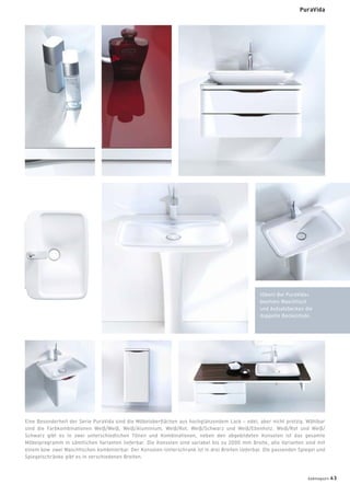 Eine Besonderheit der Serie PuraVida sind die Möbeloberﬂächen aus hochglänzendem Lack – edel, aber nicht protzig. Wählbar
sind die Farbkombinationen Weiß/Weiß, Weiß/Aluminium, Weiß/Rot, Weiß/Schwarz und Weiß/Ebenholz. Weiß/Rot und Weiß/
Schwarz gibt es in zwei unterschiedlichen Tönen und Kombinationen, neben den abgebildeten Konsolen ist das gesamte
Möbelprogramm in sämtlichen Varianten lieferbar. Die Konsolen sind variabel bis zu 2000 mm Breite, alle Varianten sind mit
einem bzw. zwei Waschtischen kombinierbar. Der Konsolen-Unterschrank ist in drei Breiten lieferbar. Die passenden Spiegel und
Spiegelschränke gibt es in verschiedenen Breiten.
PuraVida
(Oben) Bei PuraVida+
besitzen Waschtisch
und Aufsatzbecken die
doppelte Beckentiefe.
badmagazin 43
 