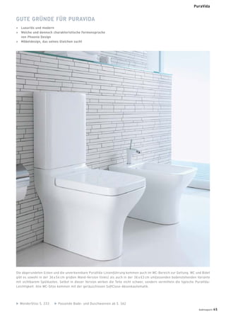 GUTE GRÜNDE FÜR PURAVIDA
+ Luxuriös und modern
+ Weiche und dennoch charakteristische Formensprache
von Phoenix Design
+ Möbeldesign, das seines Gleichen sucht
Die abgerundeten Ecken und die unverkennbare PuraVida-Linienführung kommen auch im WC-Bereich zur Geltung. WC und Bidet
gibt es sowohl in der 36 x 54 cm großen Wand-Version (links) als auch in der 36 x 63 cm umfassenden bodenstehenden Variante
mit sichtbarem Spülkasten. Selbst in dieser Version wirken die Teile nicht schwer, sondern vermitteln die typische PuraVida-
Leichtigkeit. Alle WC-Sitze kommen mit der geräuschlosen SoftClose-Absenkautomatik.
WonderGliss S. 233 Passende Bade- und Duschwannen ab S. 162
badmagazin 45
PuraVida
 