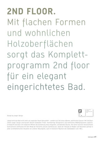 Längst wird das Bad nicht mehr als separater Raum betrachtet – sondern als Teil eines offenen, wohnlichen Ganzen. Mit 2nd ﬂoor
zollen sieger design und Duravit diesem Gedanken Tribut. Hochwertige Designserie und wohnliches Möbelprogramm zugleich,
ermöglicht 2nd ﬂoor mit einfachen Mitteln die Gestaltung eines eleganten, einladenden Raums. Die vielen warmen Holzelemente
kontrastieren wohltuend mit dem Weiß der Keramik und des Sanitäracryls. Dank der Vielzahl an Maßen und Varianten gelingt in
jeder architektonischen Situation ein schöner Waschplatz, auch in kleineren Räumen wie Gästebädern und -WCs.
Design by sieger design
Ausgezeichnet
mit dem
Good Design Award
2007
badmagazin 47
 