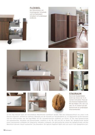(1) Die Fogo Konsole kann mit verschiedenen Waschtischen kombiniert werden. Wird der Einbauwaschtisch von unten in die
Konsole eingesetzt, entsteht ein nahtloser Übergang von der Keramik zur Holzoberﬂäche (3). (4) Abgestimmt auf die Konsolen
sind die Unterschränke, wie alle Fogo-Möbel mit der charakteristischen Grifﬂeiste aus Chrom. (2) Der Fogo-Spiegelschrank
mit Aufsatzleuchte, Steckdose und Sensorschalter, erhältlich in 60, 80, 100 und 120 cm Breite. Der Spiegelschrank besitzt
einen transluzenten Lichtboden mit integrierter indirekter Lichtquelle, die gleichzeitig das Innere des Spiegelschranks und den
Waschtisch darunter dezent ausleuchtet. Das Besondere: Die typische Fogofront-Optik setzt sich auch in den Spiegeltüren fort.
STAURAUM
Durch die Glasfachböden
bietet das Innere der 8 cm
starken Schranktür Platz für
alle kleineren Badutensilien.
Mit den Maßen 176 x 50 x 42
oder 25 cm erweist sich der
Hochschrank als großzügiges
Stauraumwunder.
FLEXIBEL
Der Rollcontainer mit
innenliegender Schublade
und leichtgängigem
Schubfach mit großzügiger
Grifﬂeiste.
2
3
1
4
58 badmagazin
 