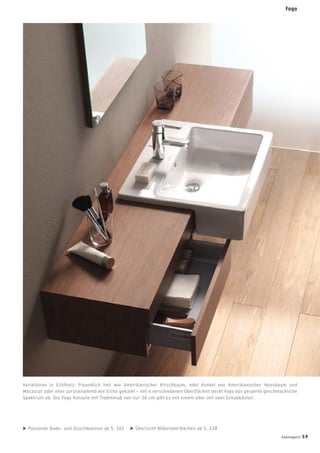 Variationen in Echtholz: Freundlich hell wie Amerikanischer Kirschbaum, edel dunkel wie Amerikanischer Nussbaum und
Macassar oder eher zurückhaltend wie Eiche gekalkt – mit 4 verschiedenen Oberﬂächen deckt Fogo das gesamte geschmackliche
Spektrum ab. Die Fogo Konsole mit Tiefenmaß von nur 36 cm gibt es mit einem oder mit zwei Schubkästen.
Passende Bade- und Duschwannen ab S. 162 Übersicht Möbeloberﬂächen ab S. 238
Fogo
badmagazin 59
 