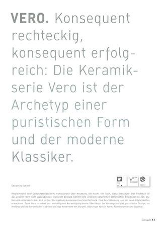 Kinoleinwand oder Computerbildschirm, Kühlschrank oder Milchtüte, ein Raum, ein Tisch, diese Broschüre: Das Rechteck ist
aus unserer Welt nicht wegzudenken. Vielleicht deshalb kommt Vero unserem natürlichen ästhetischen Empﬁnden so nah: Die
Keramikserie beschränkt sich in ihrer Formgebung konsequent auf das Rechteck. Eine Beschränkung, aus der neue Möglichkeiten
erwachsen: Denn Vero ist eines der vielseitigsten Keramikprogramme überhaupt. Im Vordergrund das puristische Design, im
Hintergrund die keramische Tradition und das Know-how von Duravit, überzeugt Vero in Form, Funktionalität und Qualität.
Design by Duravit
badmagazin 63
 