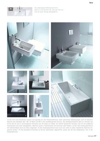 Die großzügigen Möbelwaschtische
gibt es in den Breiten 85, 105 und 125 cm –
und mit jeder Menge Ablageﬂäche.
(1) Die Form des Rechtecks erweist sich günstig für alle Platzverhältnisse, dank zahlreicher Abmessungen auch in kleineren
Räumen wie Gästebad oder -WC. (2) Bidet und WC in der wandhängenden Version. Das Handwaschbecken gibt es in Breiten von
25 bis 50 cm und in verschiedenen Varianten wie (6) längs zur Wand, mit seitlich platzierter Armatur und (3) mit größerem
Innenbecken und mehr Ablageﬂäche. Wohnlich wird’s in Kombination mit Konsolen oder Platten: (4) Der Vero-Einbauwaschtisch
mit Hahnlochbank wird von oben eingesetzt. (5) Der Einbauwaschtisch kann auch von unten in jedes erdenkliche Material ein-
gesetzt werden. (7) Das komplette Ensemble ist formal aufeinander abgestimmt, genau wie die Vero Badewanne, hier in der
Vorwandversion.
1 2
43
765
Vero
badmagazin 67
 