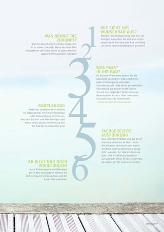12
34
56
WIE SIEHT IHR
WUNSCHBAD AUS?
Welche Funktionsbereiche und wie viel
Komfort wünschen Sie sich von Ihrem
neuen Bad? Wie wird das Bad im Alltag
von allen Familienmitgliedern genutzt?
WAS BRINGT DIE
ZUKUNFT?
Welche absehbaren Veränderungen gibt
es in naher Zukunft? Muss das neue Bad
kindgerecht sein oder sollte es generationen-
übergreifend gestaltet werden?
WAS PASST
IN IHR BAD?
Im Duravit-Programm ﬁnden Sie die
passende Lösung für jedes Ambiente,
jedes Platzangebot und jeden
Einrichtungsstil. Was Ihren persönlichen
Geschmack am besten trifft, ﬁnden
Sie auf den folgenden Seiten unseres
Badmagazins heraus. Oder besuchen
Sie einen unserer Showrooms
> www.duravit.de/showrooms
BADPLANUNG
Moderne, computerunterstützte
3D-Badplanung, eine Materialcollage
oder Bemusterung mit Fliesen,
Holzoberﬂächen und Wandbelägen gibt
Ihnen einen genaue Vorstellung wie
Ihr Bad fertig aussehen wird.
AB JETZT NUR NOCH
WOHLFÜHLEN!
Nach Endreinigung und Übergabe
durch den Sanitärproﬁ können Sie
sich entspannt zurücklehnen und Ihr
neues Bad genießen.
FACHGERECHTE
AUSFÜHRUNG
Das schönste Produkt und die beste
Planung verlieren an Wert, wenn
die Arbeiten technisch oder hand-
werklich nicht professionell ausge-
führt werden. Ihr SHK Fachbetrieb
führt alle Arbeiten fachgerecht
aus und gibt Ihnen so die Sicherheit,
das Beste für Ihr Geld zu erhalten.
badmagazin 7
 