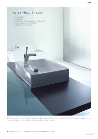 WonderGliss S. 233 Passende Bade- und Duschwannen ab S. 162
GUTE GRÜNDE FÜR VERO
+ Archetypisch
+ Puristisch
+ Kombinationsfreudig, zu jedem Stil passend
+ Nachhaltig, moderner Klassiker
+ Das Original von Duravit
Schöne Alternative zum „klassischen“ Waschtisch: Das Vero Aufsatzbecken mit Hahnlochbank ist hinten glasiert und kann so frei
vor der Wand oder vor einer großzügigen Spiegelﬂäche platziert werden.
Vero
badmagazin 71
 