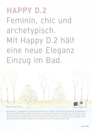 HAPPY D.2
Feminin, chic und
archetypisch.
Mit Happy D.2 hält
eine neue Eleganz
Einzug im Bad.
Mit puristischer, architektonischer Formensprache hat die Badserie Happy D. Bad-Geschichte geschrieben und Badbenutzer
auf der ganzen Welt begeistert. Happy D.2 präsentiert sich als Komplettbad ebenso chic, vielseitig und zeitlos modern wie das
Vorgänger-Programm – und dabei doch völlig neu. Denn die Serie zeigt sich ganz von ihrer femininen Seite: Grund dafür sind die
feinen Radien der abgerundeten Ecken, die sich durch das gesamte Programm ziehen – und ihm eine unverwechselbare, arche-
typische Formensprache verleihen. Keine Frage, mit Happy D.2 hält eine neue Eleganz Einzug im Bad.
Design by sieger design
badmagazin 73
 