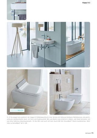 (1, 2) So elegant wie praktisch: der Happy D.2 Möbelwaschtisch in der Version mit höhenverstellbarer Metallkonsole, die gleich-
zeitig als Handtuchhalter dient. (4) Form und Funktionalität: WCs und Bidets sind erhältlich in Wand- und Stand-Varianten, mit
und ohne Softclose-Absenkautomatik. (3) Die WCs sind auch mit dem Dusch-WC-Sitz SensoWash®
Starck kombinierbar. Mehr
Infos zu SensoWash®
ab S. 148.
1
3 4
2
badmagazin 75
Happy D.2
 