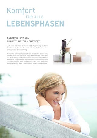 BADPRODUKTE VON
DURAVIT BIETEN MEHRWERT
Laut einer aktuellen Studie der VDS (Vereinigung Deutsche
Sanitärwirtschaft) wünschen sich 88% der Bevölkerung eine
altersgerechte Badausstattung.
Angesichts der langen Lebensdauer eines Bades stellen sich
offenbar sehr viele und auch junge Menschen die Frage, wie
sich das Bad auch künftigen Lebensphasen anpassen und dabei
wachsende Ansprüche an Bequemlichkeit, Funktionalität und
Sicherheit erfüllen kann. Komfort ist dabei keine Frage des
Alters – er schafft mehr Lebensqualität für alle Altersgruppen.
Komfort
FÜR ALLE
LEBENSPHASEN
8 badmagazin
 