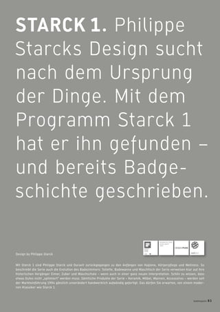 STARCK 1. Philippe
Starcks Design sucht
nach dem Ursprung
der Dinge. Mit dem
Programm Starck 1
hat er ihn gefunden –
und bereits Badge-
schichte geschrieben.
Mit Starck 1 sind Philippe Starck und Duravit zurückgegangen zu den Anfängen von Hygiene, Körperpﬂege und Wellness. So
beschreibt die Serie auch die Evolution des Badezimmers: Toilette, Badewanne und Waschtisch der Serie verweisen klar auf ihre
historischen Vorgänger Eimer, Zuber und Waschschale – wenn auch in einer ganz neuen Interpretation. Schön zu wissen, dass
etwas Gutes nicht „optimiert“ werden muss: Sämtliche Produkte der Serie – Keramik, Möbel, Wannen, Accessoires – werden seit
der Markteinführung 1994 gänzlich unverändert handwerklich aufwändig gefertigt. Das dürfen Sie erwarten, von einem moder-
nen Klassiker wie Starck 1.
Design by Philippe Starck
Received the “Good
Design Award”
1995
badmagazin 83
 