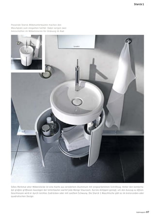 Edles Merkmal aller Möbelstücke ist eine Kante aus veredeltem Aluminium mit eingearbeitetem Schriftzug. Hinter den komforta-
bel großen grifﬂosen Auszügen der Unterbauten wartet jede Menge Stauraum. Kurzes Antippen genügt, um den Auszug zu öffnen.
Geschlossen wird er durch leichtes Zudrücken oder mit sanftem Schwung. Die Starck 1 Waschtische gibt es im kreisrunden oder
quadratischen Design.
Passende Starck-Möbelunterbauten machen den
Waschplatz zum eleganten Solitär. Dabei sorgen zwei
Holzschütten im Möbelinneren für Ordnung im Bad.
Starck 1
badmagazin 87
 