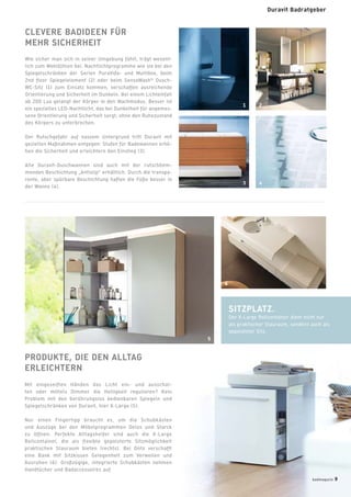CLEVERE BADIDEEN FÜR
MEHR SICHERHEIT
Wie sicher man sich in seiner Umgebung fühlt, trägt wesent-
lich zum Wohlfühlen bei. Nachtlichtprogramme wie sie bei den
Spiegelschränken der Serien PuraVida- und Multibox, beim
2nd ﬂoor Spiegelelement (2) oder beim SensoWash®
Dusch-
WC-Sitz (1) zum Einsatz kommen, verschaffen ausreichende
Orientierung und Sicherheit im Dunkeln. Bei einem Lichteinfall
ab 200 Lux gelangt der Körper in den Wachmodus. Besser ist
ein spezielles LED-Nachtlicht, das bei Dunkelheit für angemes-
sene Orientierung und Sicherheit sorgt, ohne den Ruhezustand
des Körpers zu unterbrechen.
Der Rutschgefahr auf nassem Untergrund tritt Duravit mit
gezielten Maßnahmen entgegen: Stufen für Badewannen erhö-
hen die Sicherheit und erleichtern den Einstieg (3).
Alle Duravit-Duschwannen sind auch mit der rutschhem-
menden Beschichtung „Antislip“ erhältlich. Durch die transpa-
rente, aber spürbare Beschichtung haften die Füße besser in
der Wanne (4).
PRODUKTE, DIE DEN ALLTAG
ERLEICHTERN
Mit eingeseiften Händen das Licht ein- und ausschal-
ten oder mittels Dimmer die Helligkeit regulieren? Kein
Problem mit den berührungslos bedienbaren Spiegeln und
Spiegelschränken von Duravit, hier X-Large (5).
Nur einen Fingertipp braucht es, um die Schubkästen
und Auszüge bei den Möbelprogrammen Delos und Starck
zu öffnen. Perfekte Alltagshelfer sind auch die X-Large
Rollcontainer, die als flexible gepolsterte Sitzmöglichkeit
praktischen Stauraum bieten (rechts). Bei Onto verschafft
eine Bank mit Sitzkissen Gelegenheit zum Verweilen und
Ausruhen (6). Großzügige, integrierte Schubkästen nehmen
Handtücher und Badaccessoires auf.
SITZPLATZ.
Der X-Large Rollcontainer dient nicht nur
als praktischer Stauraum, sondern auch als
gepolsteter Sitz.
1
3 4
2
5
6
badmagazin 9
Duravit Badratgeber
 