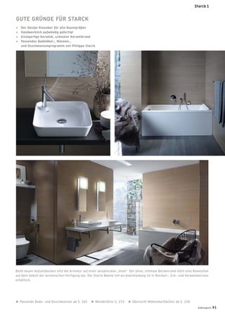 Passende Bade- und Duschwannen ab S. 162 WonderGliss S. 233 Übersicht Möbeloberﬂächen ab S. 238
Beim neuen Aufsatzbecken sitzt die Armatur auf einer skulpturalen „Insel“. Der feine, schmale Beckenrand stellt eine Revolution
auf dem Gebiet der keramischen Fertigung dar. Die Starck Wanne mit Acrylverkleidung ist in Nischen-, Eck- und Vorwandversion
erhältlich.
GUTE GRÜNDE FÜR STARCK
+ Der Design Klassiker für alle Raumgrößen
+ Handwerklich aufwändig gefertigt
+ Einzigartige Keramik, schmaler Keramikrand
+ Passendes Badmöbel-, Wannen-,
und Duschwannenprogramm von Philippe Starck
Starck 1
badmagazin 91
 