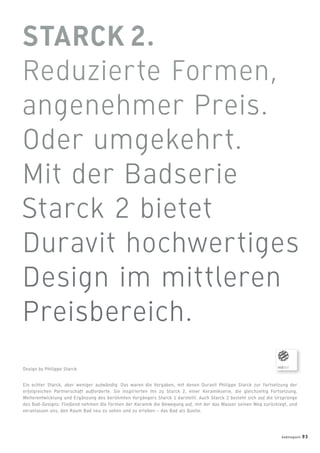 Ein echter Starck, aber weniger aufwändig: Das waren die Vorgaben, mit denen Duravit Philippe Starck zur Fortsetzung der
erfolgreichen Partnerschaft aufforderte. Sie inspirierten ihn zu Starck 2, einer Keramikserie, die gleichzeitig Fortsetzung,
Weiterentwicklung und Ergänzung des berühmten Vorgängers Starck 1 darstellt. Auch Starck 2 bezieht sich auf die Ursprünge
des Bad-Designs: Fließend nehmen die Formen der Keramik die Bewegung auf, mit der das Wasser seinen Weg zurücklegt, und
veranlassen uns, den Raum Bad neu zu sehen und zu erleben – das Bad als Quelle.
Design by Philippe Starck
badmagazin 93
 
