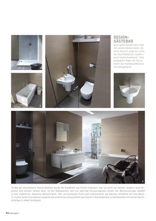 (1) Bei der Duschwanne Starck Slimline wurde die Randhöhe auf 20 mm reduziert, was sie nicht nur ﬂacher, sondern auch ﬁli-
graner und leichter wirken lässt. (2) Die Badewannen ziert ein wahrhaft herausragendes Detail: Die Wannenschräge mündet
in eine exponierte, bequeme Nackenstütze. Hier verschmelzen Form und Funktionalität auf überaus attraktive Art und Weise.
(3, rechte Seite) Eine ebenso elegante wie praktische Lösung bietet das Starck 2-Aufsatzbecken in Kombination mit einem Starck-
Unterbau in Weiß Hochglanz.
DESIGN-
GÄSTEBAD
Auch gutes Design kann man
mit seinen Gästen teilen: die
Serie Starck 2 zeigt sich nicht
nur hochästhetisch, sondern
auch höchst funktional. Trotz
kompakter Maße von 50 cm
bietet das Handwaschbecken
viel Ablageﬂäche.
3
1
2
94 badmagazin
 