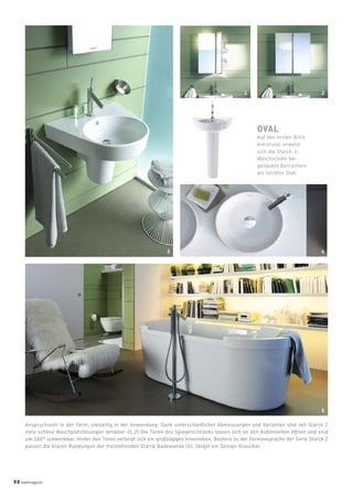 Anspruchsvoll in der Form, vielseitig in der Anwendung: Dank unterschiedlicher Abmessungen und Varianten sind mit Starck 2
viele schöne Waschplatzlösungen denkbar. (1, 2) Die Türen des Spiegelschranks lassen sich an den Außenseiten öffnen und sind
um 180° schwenkbar. Hinter den Türen verbirgt sich ein großzügiges Innenleben. Bestens zu der Formensprache der Serie Starck 2
passen die klaren Rundungen der freistehenden Starck Badewanne (5), längst ein Design-Klassiker.
OVAL
Auf den ersten Blick
kreisrund, erweist
sich die Starck-2-
Waschschale bei
genauem Betrachten
als leichtes Oval.
3 4
5
1 2
98 badmagazin
 