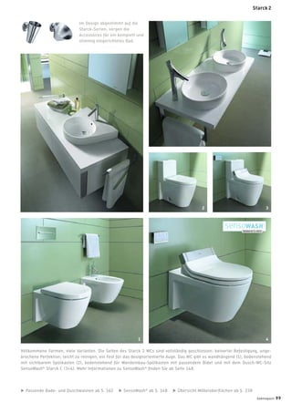 Vollkommene Formen, viele Varianten. Die Seiten des Starck 2 WCs sind vollständig geschlossen: keinerlei Befestigung, unge-
brochene Perfektion, leicht zu reinigen, ein Fest für das designorientierte Auge. Das WC gibt es wandhängend (1), bodenstehend
mit sichtbarem Spülkasten (2), bodenstehend für Wandeinbau-Spülkasten mit passendem Bidet und mit dem Dusch-WC-Sitz
SensoWash®
Starck C (3+4). Mehr Informationen zu SensoWash®
ﬁnden Sie ab Seite 148.
Im Design abgestimmt auf die
Starck-Serien, sorgen die
Accessoires für ein komplett und
stimmig eingerichtetes Bad.
Passende Bade- und Duschwannen ab S. 162 SensoWash®
ab S. 148 Übersicht Möbeloberﬂächen ab S. 238
1 4
2 3
badmagazin 99
Starck 2
 