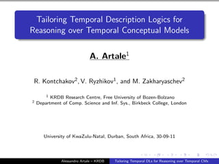 Tailoring Temporal Description Logics for
Reasoning over Temporal Conceptual Models
A. Artale1
R. Kontchakov2, V. Ryzhikov1, and M. Zakharyaschev2
1 KRDB Research Centre, Free University of Bozen-Bolzano
2 Department of Comp. Science and Inf. Sys., Birkbeck College, London
University of KwaZulu-Natal, Durban, South Africa, 30-09-11
Alessandro Artale – KRDB Tailoring Temporal DLs for Reasoning over Temporal CMs
 