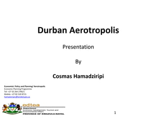 Durban Aerotropolis
Presentation
By
Cosmas Hamadziripi
Economist: Policy and Planning/ Aerotropolis
Economic Planning Programme
Tel: +27 33 264 2785/1
Mobile: +27 82 520 8715
hamadziripic@kznded.gov.za
1
 