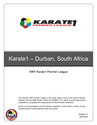 Karate1 – Durban, South Africa
WKF Karate1 Premier League

22

“The Karate1 WKF Premier League is the prime league event in the world of Karate.
Together with the WKF Karate1 World Cup (WWC) it is a series of world class Karate
competitions recognized and supported by the World Karate Federation
Its aim is to bring together the best Karate competitors in the world in a series of open
championships of unprecedented scale and quality.“

Bulletin V1
5/01/2014

 