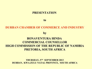 PRESENTATION
to
DURBAN CHAMBER OF COMMERCE AND INDUSTRY
by
BONAVENTURA HINDA
COMMERCIAL COUNSELLOR
HIGH COMMISSION OF THE REPUBLIC OF NAMIBIA
PRETORIA, SOUTH AFRICA
THURSDAY, 5TH
SEPTEMBER 2013
DURBAN, KWA-ZULU NATAL PROVINCE, SOUTH AFRICA
 